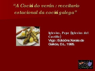 “ A Cociña do verán : receitario estacional da cociña galega”   Iglesias, Pepe (Iglesias del Castillo)   Vigo : Edicións Xerais de Galicia, D.L. 1995. 