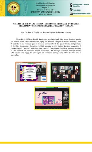Republic of the Philippines
Department of Education
Region XI
Division of Davao City
CABANTIAN NATIONAL HIGH SCHOOL
School ID : 304346
MINUTES OF THE 3rd LAC SESSION CONDUCTED VIRTUALLY BY ENGLISH
DEPARTMENT ON NOVEMBER 8, 2021 AT EXACTLY 10:00 A.M.
Best Practices in Keeping our Students Engaged in Distance Learning
November 8, 2021 the English Department conducted their third virtual learning activity
cell session on the “Best Practices in Keeping our Students Engaged in Distance Learning. Imie
R. Calamba as our resource speaker discussed and shared with the group the nine best practices.
1. Set Rules to minimize distractions 2. Build a routine to help students learning manageable 3.
Promote Digital Citizen 4. Meet them once a week 5. Play games 6. Send your response promptly
7. Give feedback and 9 Increase parents involvement. All the English teachers attended the said
LAC session and happy for once again an additional learning were added to their tank of
knowledge.
 