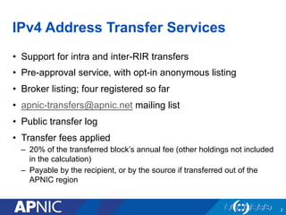 IPv4 Address Transfer Services
•  Support for intra and inter-RIR transfers
•  Pre-approval service, with opt-in anonymous listing
•  Broker listing; four registered so far
•  apnic-transfers@apnic.net mailing list
•  Public transfer log
•  Transfer fees applied
–  20% of the transferred block’s annual fee (other holdings not included
in the calculation)
–  Payable by the recipient, or by the source if transferred out of the
APNIC region
2
 