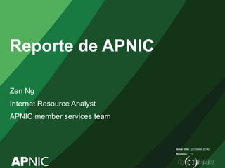 Issue Date: 
Revision: 
Reporte de APNIC 
Zen Ng 
Internet Resource Analyst 
APNIC member services team 
[2 October 2014] 
[1] 
 