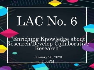 LAC No. 6
“Enriching Knowledge about
Research/Develop Collaborative
Research”
January 20, 2023
7:00PM
 