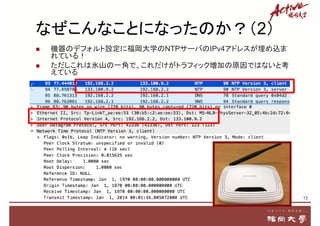  機器のデフォルト設定に福岡大学のNTPサーバのIPv4アドレスが埋め込ま
れている！
 ただしこれは氷山の一角で、これだけがトラフィック増加の原因ではないと考
えている
12
なぜこんなことになったのか？（2）
 
