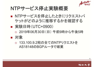 NTPサービス停止実験概要
 NTPサービスを停止したときにリクエストパ
ケットがどのように推移するかを確認する
 実験日時（UTC+0900）
 2019年06月30日（日） 午前9時から午後5時
 対象
 133.100.9.2宛の全てのNTPリクエストを
AS18148のBGPルータで破棄
15
 
