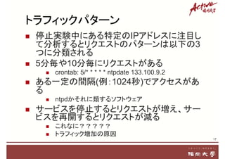 トラフィックパターン
 停止実験中にある特定のIPアドレスに注目し
て分析するとリクエストのパターンは以下の3
つに分類される
 5分毎や10分毎にリクエストがある
 crontab: 5/* * * * * ntpdate 133.100.9.2
 ある一定の間隔(例：1024秒)でアクセスがあ
る
 ntpdかそれに類するソフトウェア
 サービスを停止するとリクエストが増え、サー
ビスを再開するとリクエストが減る
 これなに？？？？？
 トラフィック増加の原因
17
 