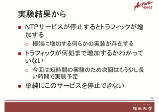 実験結果から
 NTPサービスが停止するとトラフィックが増
加する
 極端に増加する何らかの実装が存在する
 トラフィックが何処まで増加するかわかって
いない
 今回は短時間の実験のため次回はもう少し長
い時間で実験予定
 単純にこのサービスを停止できない
18
 