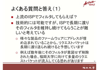よくある質問と答え（１）
 上流のISPでフィルタしてもらえば？
 技術的には可能ですが、ISPで長期に渡り
そのフィルタを維持し続けてもらうことが難
しいと考えている
 様々な製品のファームウェアにアドレスが埋
め込まれていることから、リクエストパケットは
長期に渡り送られ続けると予想しています
 例えば数年後にそのフィルタが意図せず削除
された場合、福岡大学に向けて多量のリクエ
ストパケットが流入してくる恐れがあります 19
 