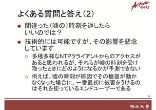 よくある質問と答え（2）
 間違った（嘘の）時刻を返したら
いいのでは？
 技術的には可能ですが、その影響を懸念
しています
 多種多様なNTPクライアントからのアクセスが
あると思われるが、それらが嘘の時刻を受け
取ったときにどのようになるかが予測できない
 例えば、嘘の時刻が原因でその機器が動か
なくなった場合に、一番最初に被害をうけるの
はそれを使っているエンドユーザーである
20
 