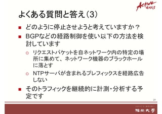 よくある質問と答え（3）
 どのように停止させようと考えていますか？
 BGPなどの経路制御を使い以下の方法を検
討しています
 リクエストパケットを自ネットワーク内の特定の場
所に集めて、 ネットワーク機器のブラックホール
に落とす
 NTPサーバが含まれるプレフィックスを経路広告
しない
 そのトラフィックを継続的に計測・分析する予
定です 21
 
