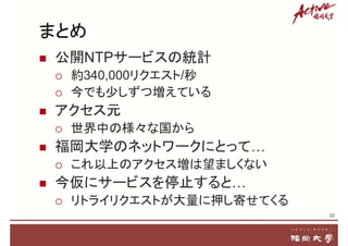 まとめ
 公開NTPサービスの統計
 約340,000リクエスト/秒
 今でも少しずつ増えている
 アクセス元
 世界中の様々な国から
 福岡大学のネットワークにとって…
 これ以上のアクセス増は望ましくない
 今仮にサービスを停止すると…
 リトライリクエストが大量に押し寄せてくる
22
 
