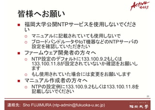  福岡大学公開NTPサービスを使用しないでくださ
い
 マニュアルに記載されていても使用しないで
 ブロードバンドルータやIoT機器などのNTPサーバの
設定を確認していただきたい
 ファームウェア開発者の方々へ
 NTP設定のデフォルトに133.100.9.2もしくは
133.100.11.8が設定されていないか確認をお願いし
ます
 もし使用されていた場合には変更をお願いします
 マニュアル作成者の方々へ
 NTPの設定例に133.100.9.2もしくは133.100.11.8を
記載しないでください
23
連絡先: Sho FUJIMURA (ntp-admin@fukuoka-u.ac.jp)
皆様へお願い
 
