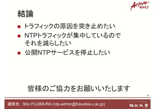 結論
 トラフィックの原因を突き止めたい
 NTPトラフィックが集中しているので
それを減らしたい
 公開NTPサービスを停止したい
24
皆様のご協力をお願いいたします
連絡先: Sho FUJIMURA (ntp-admin@fukuoka-u.ac.jp)
 