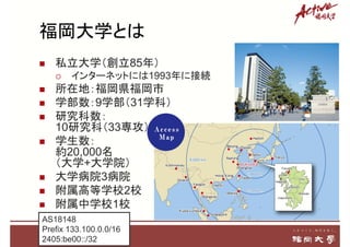 福岡大学とは
 私立大学（創立85年）
 インターネットには1993年に接続
 所在地：福岡県福岡市
 学部数：9学部（31学科）
 研究科数：
10研究科（33専攻）
 学生数：
約20,000名
（大学+大学院）
 大学病院3病院
 附属高等学校2校
 附属中学校1校
3
AS18148
Prefix 133.100.0.0/16
2405:be00::/32
 