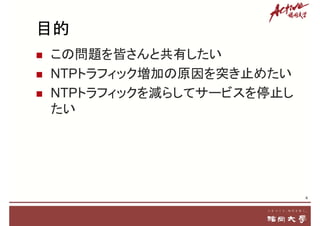 目的
 この問題を皆さんと共有したい
 NTPトラフィック増加の原因を突き止めたい
 NTPトラフィックを減らしてサービスを停止し
たい
4
 