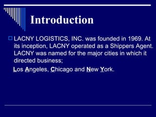 Introduction LACNY LOGISTICS, INC. was founded in 1969. At its inception, LACNY operated as a Shippers Agent. LACNY was named for the major cities in which it directed business; L os  A ngeles,  C hicago and  N ew  Y ork.  
