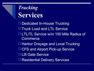 Trucking Services Dedicated In-House Trucking Truck Load and LTL Service LTL/TL Service w/in 150 Mile Radius of Commerce  Harbor Drayage and Local Trucking CFS and Airport Pick-up Service Lift Gate Service Residential Delivery Services  