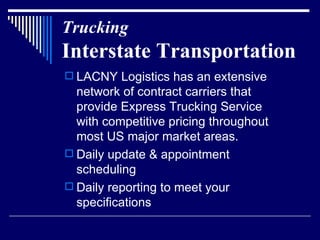 Trucking Interstate Transportation LACNY Logistics has an extensive network of contract carriers that provide Express Trucking Service with competitive pricing throughout most US major market areas.  Daily update & appointment scheduling Daily reporting to meet your specifications 