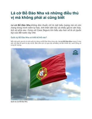 Lá cờ Bồ Đào Nha và những điều thú
vị mà không phải ai cũng biết
Lá cờ Bồ Đào Nha không đơn thuần chỉ là một biểu tượng mà nó còn
mang trong mình niềm tự hào, tinh thần dân tộc và nhiều giá trị văn hóa,
lịch sử phía sau. Cùng với Casa Seguro tìm hiểu sâu hơn về lá cờ (quốc
kỳ) của đất nước này nhé.
Quốc kỳ Bồ Đào Nha có thiết kế thế nào?
Mỗi một quốc gia sẽ có một quốc kỳ riêng và Bồ Đào Nha cũng vậy. Lá cờ Bồ Đào Nha mang 2 màu
sắc chủ đạo là xanh lá cây và đỏ. Bên trên còn có quả cầu armillary và tấm khiến đỏ, xanh trông vô
cùng ấn tượng.
Quốc kỳ của Bồ Đào Nha.
 