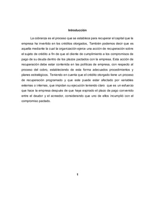 Introducción
La cobranza es el proceso que se establece para recuperar el capital que la
empresa ha invertido en los créditos otorgados, También podemos decir que es
aquella mediante la cual la organización ejerce una acción de recuperación sobre
el sujeto de crédito a fin de que el cliente de cumplimiento a los compromisos de
pago de su deuda dentro de los plazos pactados con la empresa. Esta acción de
recuperación debe estar contenida en las políticas de empresa, con respecto al
proceso del cobro, estableciendo de esta forma adecuados procedimientos y
planes estratégicos. Teniendo en cuenta que el crédito otorgado tiene un proceso
de recuperación programado y que este puede estar afectado por variables
externas o internas, que impidan su ejecución teniendo claro que es un esfuerzo
que hace la empresa después de que haya expirado el plazo de pago convenido
entre el deudor y el acreedor, considerando que uno de ellos incumplió con el
compromiso pactado.
1
 