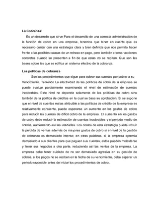 La Cobranza:
Es un desarrollo que sirve Para el desarrollo de una correcta administración de
la función de cobro en una empresa, tenemos que tener en cuenta que es
necesario contar con una estrategia clara y bien definida que nos permita hacer
frente a las posibles causas de un retraso en pago, pero también a tomar acciones
concretas cuando se presentan a fin de que estas no se repitan. Que son las
bases sobre las que se edifica un sistema efectivo de la cobranza.
Las políticas de cobranza
Son los procedimientos que sigue para cobrar sus cuentas por cobrar a su
Vencimiento. Teniendo La efectividad de las políticas de cobro de la empresa se
puede evaluar parcialmente examinando el nivel de estimación de cuentas
incobrables. Este nivel no depende solamente de las políticas de cobro sino
también de la política de créditos en la cual se basa su aprobación. Si se supone
que el nivel de cuentas malas atribuible a las políticas de crédito de la empresa es
relativamente constante, puede esperarse un aumento en los gastos de cobro
para reducir las cuentas de difícil cobro de la empresa. El aumento en los gastos
de cobro debe reducir la estimación de cuentas incobrables y el periodo medio de
cobros, aumentando así las utilidades. Los costos de esta estrategia puede incluir
la pérdida de ventas además de mayores gastos de cobro si el nivel de la gestión
de cobranza es demasiado intenso; en otras palabras, si la empresa apremia
demasiado a sus clientes para que paguen sus cuentas, estos pueden molestarse
y llevar sus negocios a otra parte, reduciendo así las ventas de la empresa. La
empresa debe tener cuidado de no ser demasiado agresiva en su gestión de
cobros, si los pagos no se reciben en la fecha de su vencimiento, debe esperar un
periodo razonable antes de iniciar los procedimientos de cobro.
 