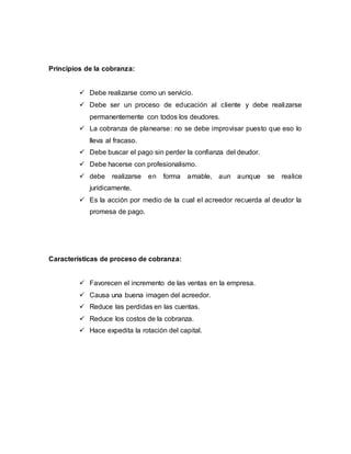 Principios de la cobranza:
 Debe realizarse como un servicio.
 Debe ser un proceso de educación al cliente y debe realizarse
permanentemente con todos los deudores.
 La cobranza de planearse: no se debe improvisar puesto que eso lo
lleva al fracaso.
 Debe buscar el pago sin perder la confianza del deudor.
 Debe hacerse con profesionalismo.
 debe realizarse en forma amable, aun aunque se realice
jurídicamente.
 Es la acción por medio de la cual el acreedor recuerda al deudor la
promesa de pago.
Características de proceso de cobranza:
 Favorecen el incremento de las ventas en la empresa.
 Causa una buena imagen del acreedor.
 Reduce las perdidas en las cuentas.
 Reduce los costos de la cobranza.
 Hace expedita la rotación del capital.
 