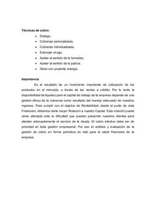 Técnicas de cobro:
 Dialogo.
 Cobranza personalizada.
 Cobranza individualizada.
 Estimular el ego.
 Apelar al sentido de la honradez.
 Apelar al sentido de la justicia.
 Obrar con prudente energía.
Importancia:
Es el resultado de un incremento importante de colocación de los
productos en el mercado, a través de las ventas a crédito. Por lo tanto la
disponibilidad de liquidez para el capital de trabajo de la empresa depende de una
gestión eficaz de la cobranza como resultado del manejo adecuado de nuestros
ingresos. Para cumplir con el objetivo de Rentabilidad, desde el punto de vista
Financiero, debemos darle mayor Rotación a nuestro Capital. Esta rotación puede
verse afectada ante la dificultad que puedan presentar nuestros clientes para
atender adecuadamente el servicio de la deuda. El cobro efectivo debe ser de
prioridad en toda gestión empresarial. Por eso el análisis y evaluación de la
gestión de cobro en forma periódica es vital para la salud financiera de la
empresa.
 