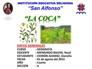 INSTITUCIÓN EDUCATIVA RELIGIOSA
“San Alfonso”
DATOS GENERALES
CURSO : GEOGRAFÍA
DOCENTE : RAYMUNDO BALVIN, Yosef
ESTUDIANTE : CEDRÓN ALVAREZ, Gianella
FECHA : 01 de agosto del 2015
AÑO : Cuarto
SECCIÓN : A
 