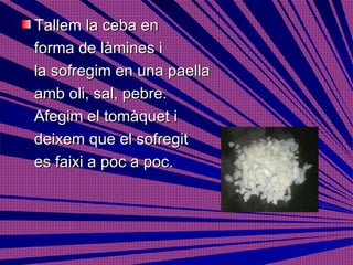 Tallem la ceba en  forma de làmines i  la sofregim en una paella  amb oli, sal, pebre.  Afegim el tomàquet i  deixem que el sofregit es faixi a poc a poc. 