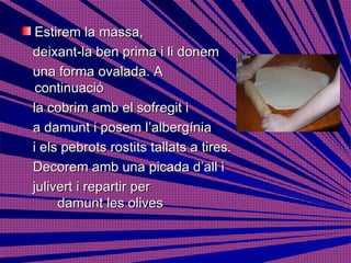 Estirem la massa,  deixant-la ben prima i li donem  una forma ovalada. A continuació la cobrim amb el sofregit i  a damunt i posem l’albergínia  i els pebrots rostits tallats a tires. Decorem amb una picada d’all i  julivert i repartir per  damunt les olives  
