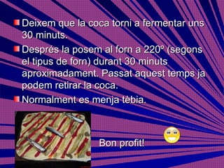 Deixem que la coca torni a fermentar uns 30 minuts. Després la posem al forn a 220º (segons el tipus de forn) durant 30 minuts aproximadament. Passat aquest temps ja podem retirar la coca.  Normalment es menja tèbia. Bon profit!  
