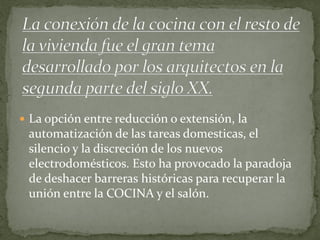 La opción entre reducción o extensión, la automatización de las tareas domesticas, el silencio y la discreción de los nuevos electrodomésticos. Esto ha provocado la paradoja de deshacer barreras históricas para recuperar la unión entre la COCINA y el salón.