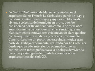 La Unité d´Habitation de Marsella diseñada por el arquitecto Suizo-Francés Le Corbusier a partir de 1945, y construida entre los años 1947 y 1952, es un bloque de vivienda colectiva de hormigón en bruto, que fue considerada por Reyner Banham como la primera obra auténticamente de post-guerra, en el sentido que sus planteamientos innovadores evidencian un claro quiebre con la arquitectura moderna practicada previamente. Construida como un prototipo, esta obra sintetiza gran parte del trabajo experimental realizado por Le Corbusier desde 1920 en adelante, siendo aclamada como su contribución más significativa a la tipología de vivienda colectiva y catalogada dentro de las grandes obras arquitectónicas del siglo XX.