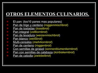 OTROS ELEMENTOS CULINARIOS. El pan: (los10 panes mas populares) Pan de trigo y centeno   ( roggenmischbrot )   Pan de tostadas   ( toastbrot )   Pan integral   ( vollkornbrot )   Pan de levadura   ( weizenmischbrot )  Pan blanco   ( weißbrot )   Multi-cereales   ( mehrkornbrot ) Pan de centeno   ( roggenbrot ) Con semillas de girasol   ( sonnenblumenkernbrot )   Pan con semillas de calabaza   ( kürbiskernbrot )   Pan de cebolla   ( zwiebelbrot )   