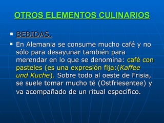 OTROS ELEMENTOS CULINARIOS BEBIDAS. En Alemania se consume mucho café y no sólo para desayunar también para merendar en lo que se denomina:  café con pasteles (es una expresión fija:( Kaffee und Kuche ).  Sobre todo al oeste de Frisia, se suele tomar mucho té (Ostfriesentee) y va acompañado de un ritual específico.   