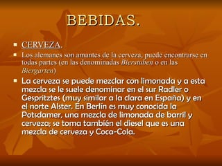 BEBIDAS. CERVEZA . Los alemanes son amantes de la cerveza, puede encontrarse en todas partes (en las denominadas  Bierstuben  o en las  Biergarten )   La cerveza se puede mezclar con limonada y a esta mezcla se le suele denominar en el sur Radler o Gespritztes (muy similar a la clara en España) y en el norte Alster. En Berlín es muy conocida la Potsdamer, una mezcla de limonada de barril y cerveza; se toma también el diesel que es una mezcla de cerveza y Coca-Cola.  