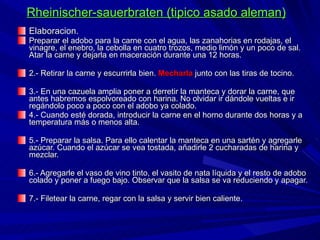 Rheinischer-sauerbraten (tipico asado aleman) Elaboracion. Preparar el adobo para la carne con el agua, las zanahorias en rodajas, el vinagre, el enebro, la cebolla en cuatro trozos, medio limón y un poco de sal. Atar la carne y dejarla en maceración durante una 12 horas. 2.- Retirar la carne y escurrirla bien.   Mecharla  junto con las tiras de tocino. 3.- En una cazuela amplia poner a derretir la manteca y dorar la carne, que antes habremos espolvoreado con harina. No olvidar ir dándole vueltas e ir regándolo poco a poco con el adobo ya colado. 4.- Cuando esté dorada, introducir la carne en el horno durante dos horas y a temperatura más o menos alta. 5.- Preparar la salsa. Para ello calentar la manteca en una sartén y agregarle azúcar. Cuando el azúcar se vea tostada, añadirle 2 cucharadas de harina y mezclar. 6.- Agregarle el vaso de vino tinto, el vasito de nata líquida y el resto de adobo colado y poner a fuego bajo. Observar que la salsa se va reduciendo y apagar. 7.- Filetear la carne, regar con la salsa y servir bien caliente. 