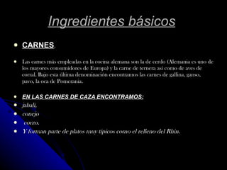 Ingredientes básicos   CARNES . Las carnes más empleadas en la cocina alemana son la de cerdo (Alemania es uno de los mayores consumidores de Europa) y la carne de ternera así como de aves de corral. Bajo esta última denominación encontramos las carnes de gallina, ganso, pavo, la oca de Pomerania . EN LAS CARNES DE CAZA ENCONTRAMOS: jabalí,  conejo  corzo. Y forman parte de platos muy típicos como el relleno del Rhin.   