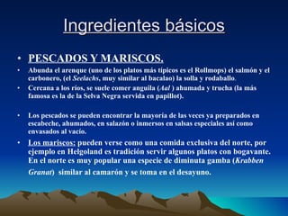 Ingredientes básicos PESCADOS Y MARISCOS. Abunda el arenque (uno de los platos más típicos es el Rollmops) el salmón y el carbonero, (el  Seelachs , muy similar al bacalao) la solla y rodaballo . Cercana a los ríos, se suele comer anguila ( Aal  ) ahumada y trucha (la más famosa es la de la Selva Negra servida en papillot). Los pescados se pueden encontrar la mayoría de las veces ya preparados en escabeche, ahumados, en salazón o inmersos en salsas especiales así como envasados al vacío.   Los mariscos:  pueden verse como una comida exclusiva del norte, por ejemplo en Helgoland es tradición servir algunos platos con bogavante. En el norte es muy popular una especie de diminuta gamba ( Krabben   Granat )  similar al camarón y se toma en el desayuno.   