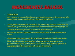 INGREDIENTES BASICOS VERDURAS Las verduras se usan habitualmente en guisados aunque es frecuente servirlas aparte como un acompañamiento a los platos principales. Así se puede encontrar las zanahorias, los nabos (hay muchas variedades: los Steckrüben que forman parte del cocido denominado Steckrübeneintopf, los Teltower Rübchen típicos de la cocina de Brandenburgo)   los rábanos picantes (aparecen frecuentemente como acompañamiento de carnes. Algunas de ellas como la raíz del perejil que participa en las diversas sopas.   Hay 3 verduras que acompañan a la mayoria de platos que son: patata,cebolla y col (esta ultima se ha hecho muy famosa gracias al  sauerkraut  (col fermentada en barriles de madera) 