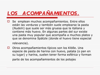 LOS  ACOMPAÑAMIENTOS. Se  emplean muchos acompañamientos. Entre ellos están las verduras y también suele emplearse la pasta ( Nudeln ) que suele ser más gruesa que la italiana y contiene más huevo. En algunas partes del sur existe una pasta muy popular que acompaña a muchos platos y que se denomina Spätzle (donde el huevo tiene especial relevancia).   Otros acompañamientos típicos son los Klöße. Una especie de pasta de harina con huevo, patata (o pan en su lugar) y harina, suelen tener forma esférica y forman parte de los acompañamientos de los potajes   