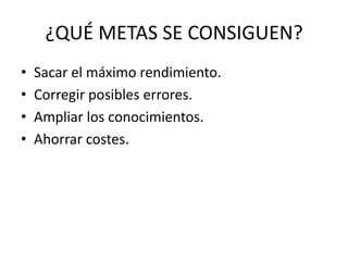 ¿QUÉ METAS SE CONSIGUEN?
•   Sacar el máximo rendimiento.
•   Corregir posibles errores.
•   Ampliar los conocimientos.
•   Ahorrar costes.
 