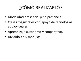 ¿CÓMO REALIZARLO?
• Modalidad presencial y no presencial.
• Clases magistrales con apoyo de tecnologías
  audiovisuales.
• Aprendizaje autónomo y cooperativo.
• Dividido en 5 módulos
 