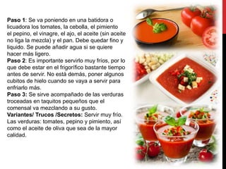 Paso 1: Se va poniendo en una batidora o
licuadora los tomates, la cebolla, el pimiento
el pepino, el vinagre, el ajo, el aceite (sin aceite
no liga la mezcla) y el pan. Debe quedar fino y
liquido. Se puede añadir agua si se quiere
hacer más ligero.
Paso 2: Es importante servirlo muy fríos, por lo
que debe estar en el frigorífico bastante tiempo
antes de servir. No está demás, poner algunos
cubitos de hielo cuando se vaya a servir para
enfriarlo más.
Paso 3: Se sirve acompañado de las verduras
troceadas en taquitos pequeños que el
comensal va mezclando a su gusto.
Variantes/ Trucos /Secretos: Servir muy frío.
Las verduras: tomates, pepino y pimiento, así
como el aceite de oliva que sea de la mayor
calidad.
 