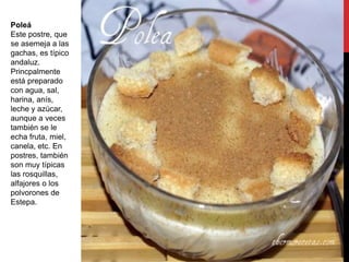 Poleá
Este postre, que
se asemeja a las
gachas, es típico
andaluz.
Princpalmente
está preparado
con agua, sal,
harina, anís,
leche y azúcar,
aunque a veces
también se le
echa fruta, miel,
canela, etc. En
postres, también
son muy típicas
las rosquillas,
alfajores o los
polvorones de
Estepa.
 