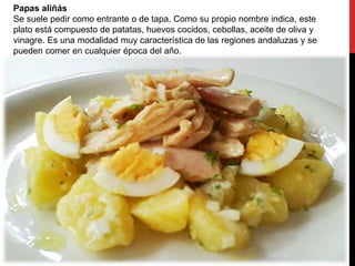 Papas aliñás
Se suele pedir como entrante o de tapa. Como su propio nombre indica, este
plato está compuesto de patatas, huevos cocidos, cebollas, aceite de oliva y
vinagre. Es una modalidad muy característica de las regiones andaluzas y se
pueden comer en cualquier época del año.
 