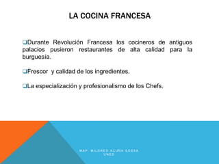 LA COCINA FRANCESA


Durante Revolución Francesa los cocineros de antiguos
palacios pusieron restaurantes de alta calidad para la
burguesía.

Frescor y calidad de los ingredientes.

La especialización y profesionalismo de los Chefs.




                    MAP. MILDRED ACUÑA SOSSA
                              UNED
 