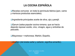 LA COCINA ESPAÑOLA
Recetas comunes en toda la península Ibérica (pan, carne
y mariscos productos esenciales).

Ingrediente principales aceite de oliva, ajo y perejil.

Garum (salsa popular cocina romana, que se hacía
dejando reposar aceite, vino, vinagre, agua y entrañas de
pescado.

Mayonesa = mahonesa. Mahón, España.


Azafrán (del árabe asfar y zafarán, significa amarillo).



                     MAP. MILDRED ACUÑA
                            SOSSA
                            UNED
 