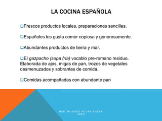 LA COCINA ESPAÑOLA

Frescos productos locales, preparaciones sencillas.

Españoles les gusta comer copiosa y generosamente.

Abundantes productos de tierra y mar.

El gazpacho (sopa fría) vocablo pre-romano residuo.
Elaborada de ajos, migas de pan, trozos de vegetales
desmenuzados y sobrantes de comida.

Comidas acompañadas con abundante pan




                  MAP. MILDRED ACUÑA SOSSA
                            UNED
 