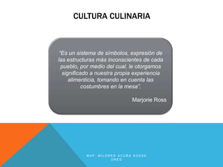 CULTURA CULINARIA



 “Es un sistema de símbolos, expresión de
las estructuras más inconscientes de cada
  pueblo, por medio del cual, le otorgamos
  significado a nuestra propia experiencia
     alimenticia, tomando en cuenta las
           costumbres en la mesa”.

                             Marjorie Ross




           MAP. MILDRED ACUÑA SOSSA
                     UNED
 