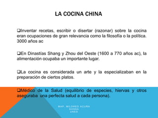LA COCINA CHINA

Inventar recetas, escribir o disertar (razonar) sobre la cocina
eran ocupaciones de gran relevancia como la filosofía o la política.
3000 años ac

En Dinastías Shang y Zhou del Oeste (1600 a 770 años ac), la
alimentación ocupaba un importante lugar.


La cocina es considerada un arte y la especializaban en la
preparación de ciertos platos.


Médico de la Salud (equilibrio de especies, hiervas y otros
aseguraba una perfecta salud a cada persona).

                     MAP. MILDRED ACUÑA
                            SOSSA
                            UNED
 