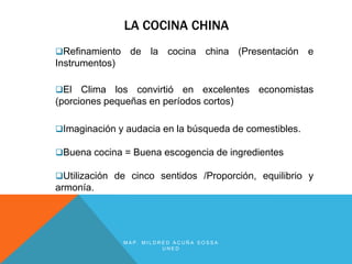 LA COCINA CHINA
Refinamiento    de la cocina china (Presentación e
Instrumentos)

El   Clima los convirtió en excelentes economistas
(porciones pequeñas en períodos cortos)

Imaginación y audacia en la búsqueda de comestibles.

Buena cocina = Buena escogencia de ingredientes

Utilización de cinco sentidos /Proporción, equilibrio y
armonía.




                MAP. MILDRED ACUÑA SOSSA
                          UNED
 